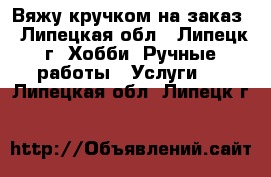 Вяжу кручком на заказ - Липецкая обл., Липецк г. Хобби. Ручные работы » Услуги   . Липецкая обл.,Липецк г.